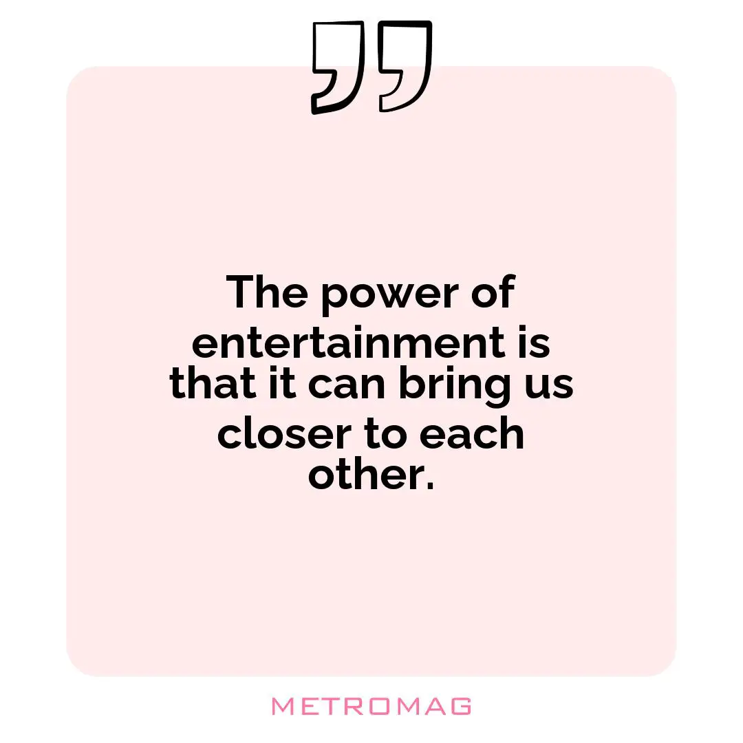 The power of entertainment is that it can bring us closer to each other.