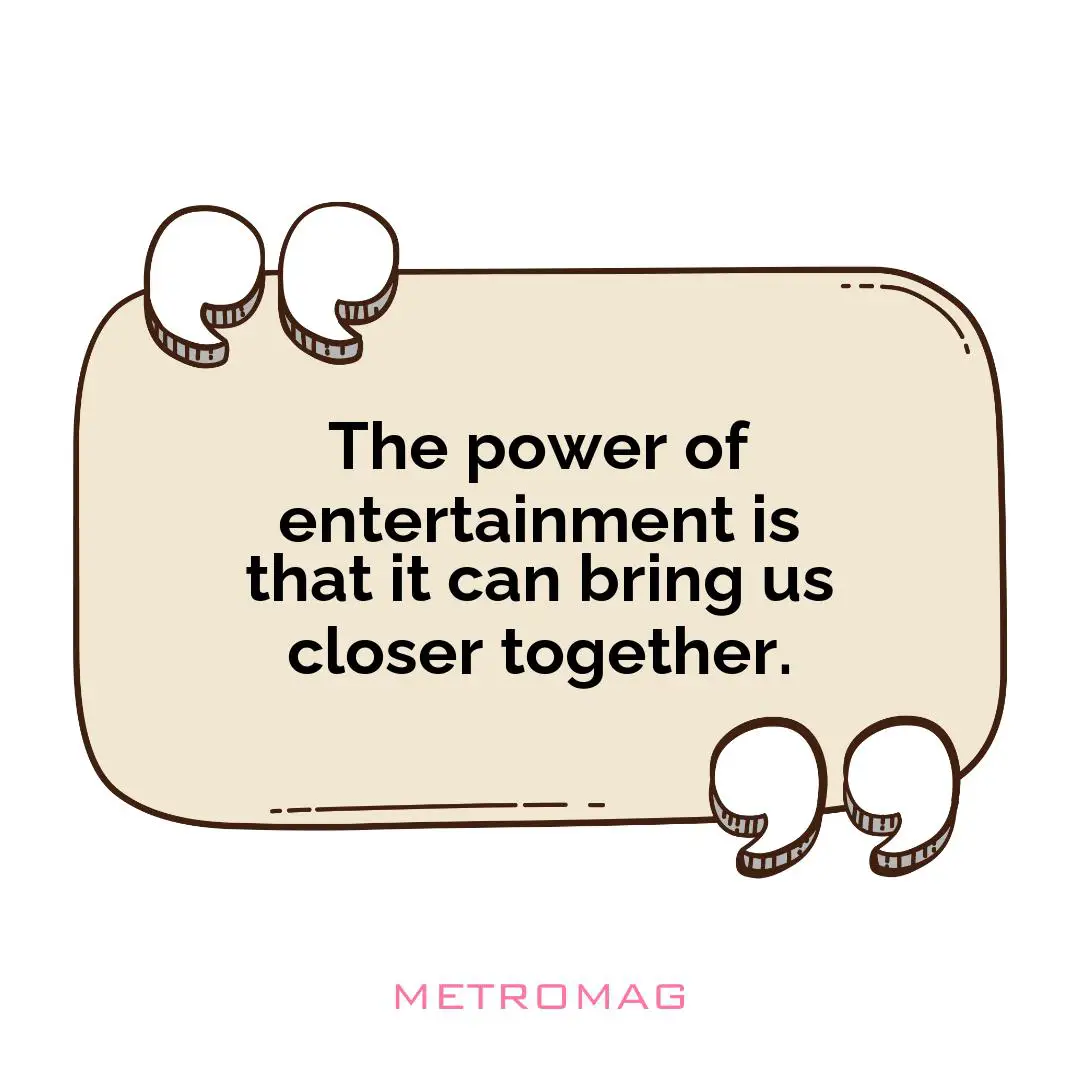 The power of entertainment is that it can bring us closer together.