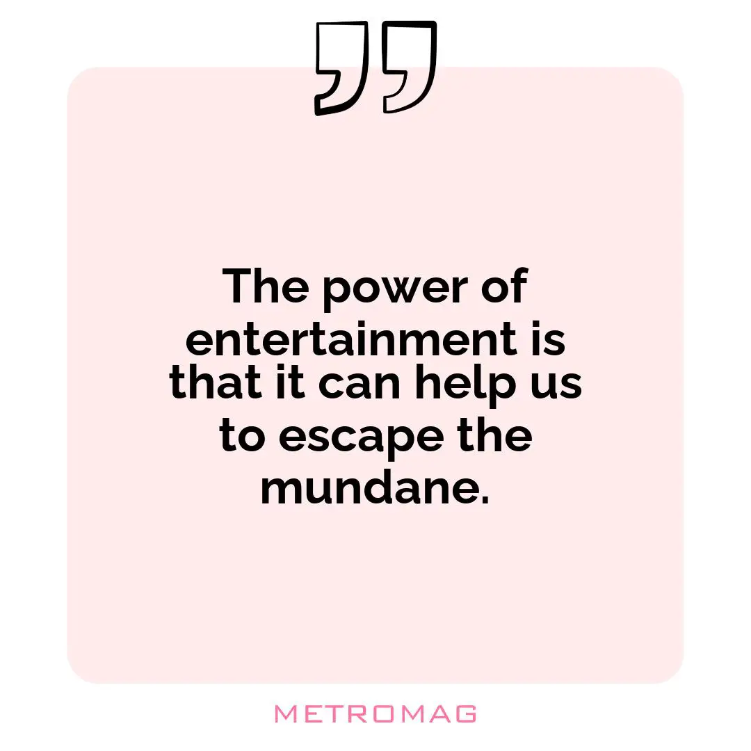 The power of entertainment is that it can help us to escape the mundane.