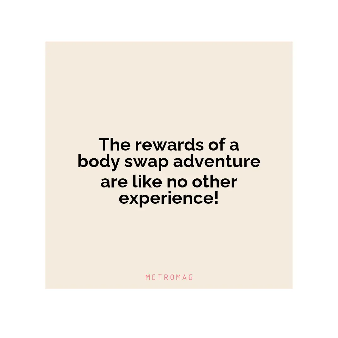 The rewards of a body swap adventure are like no other experience!