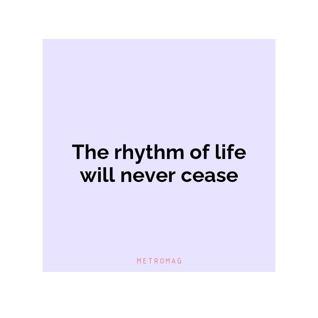 The rhythm of life will never cease