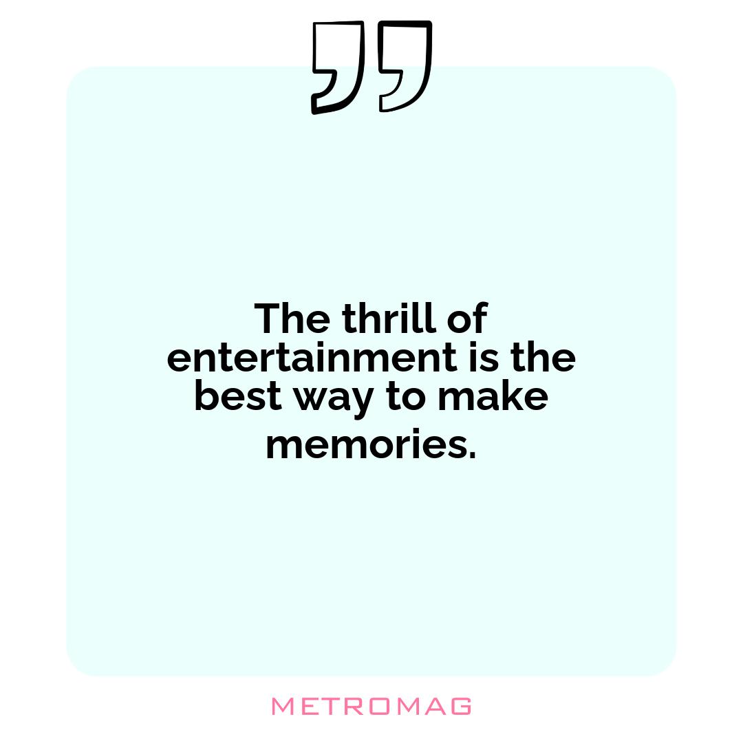 The thrill of entertainment is the best way to make memories.