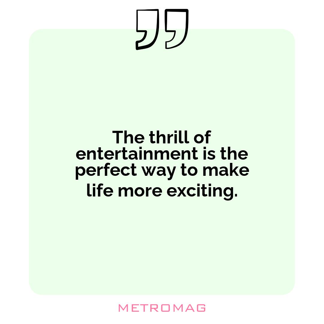The thrill of entertainment is the perfect way to make life more exciting.