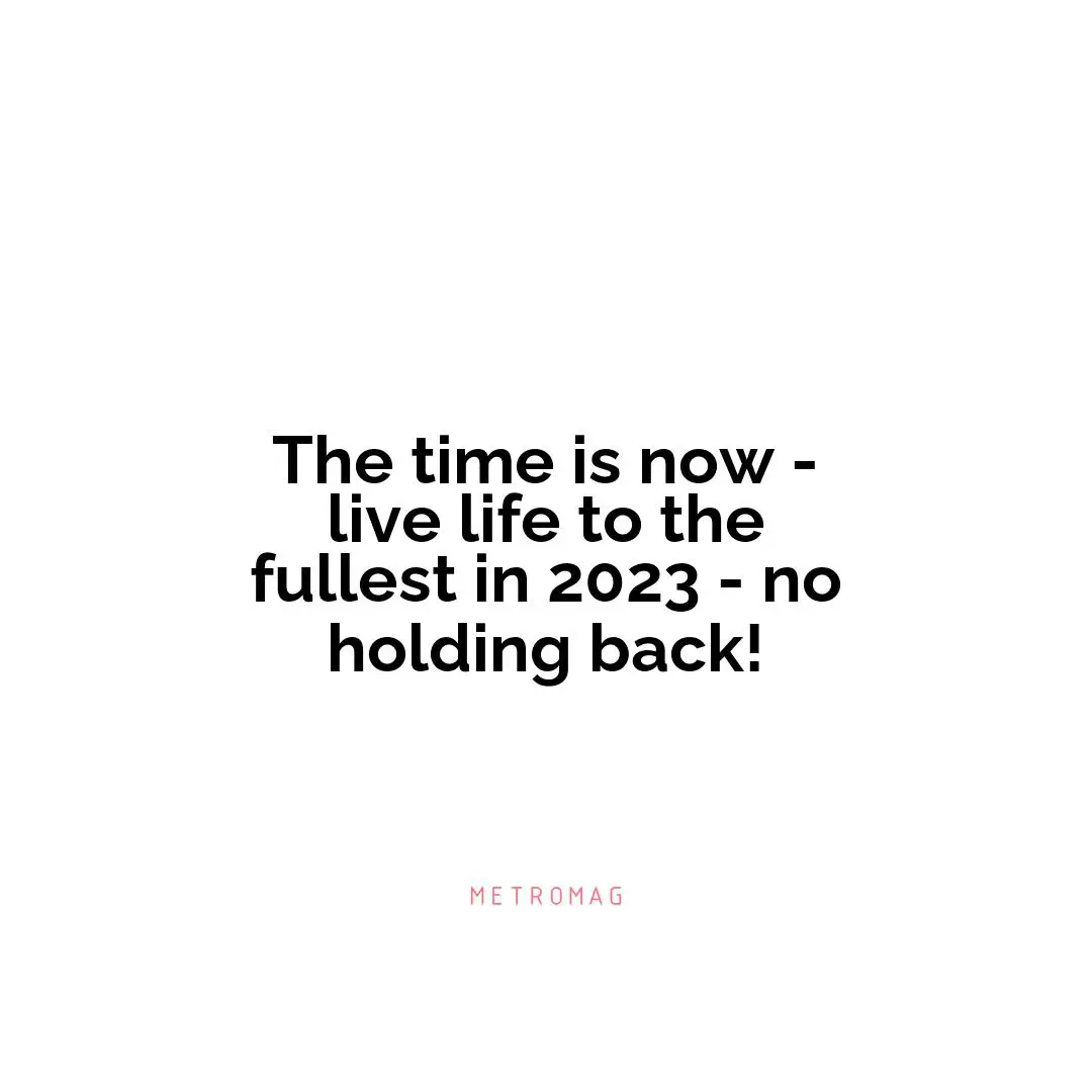 The time is now - live life to the fullest in 2023 - no holding back!