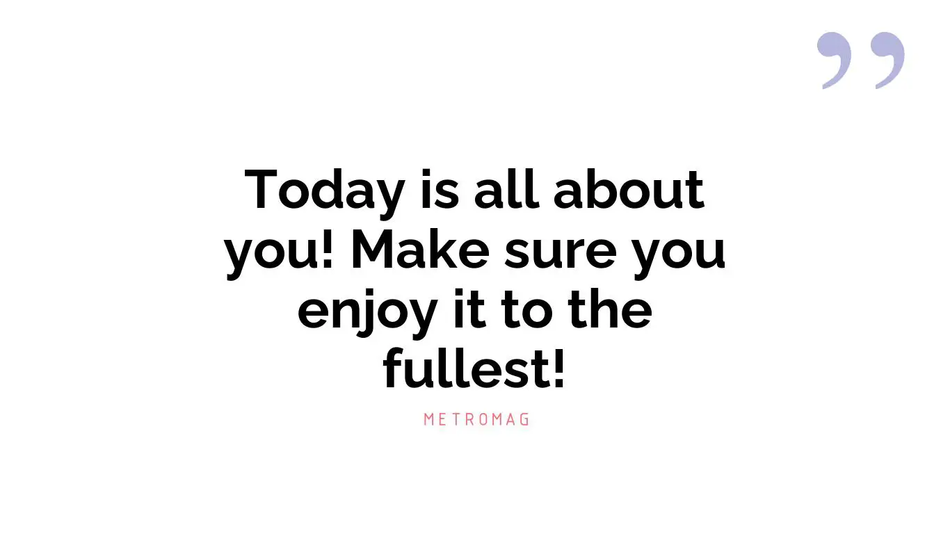 Today is all about you! Make sure you enjoy it to the fullest!