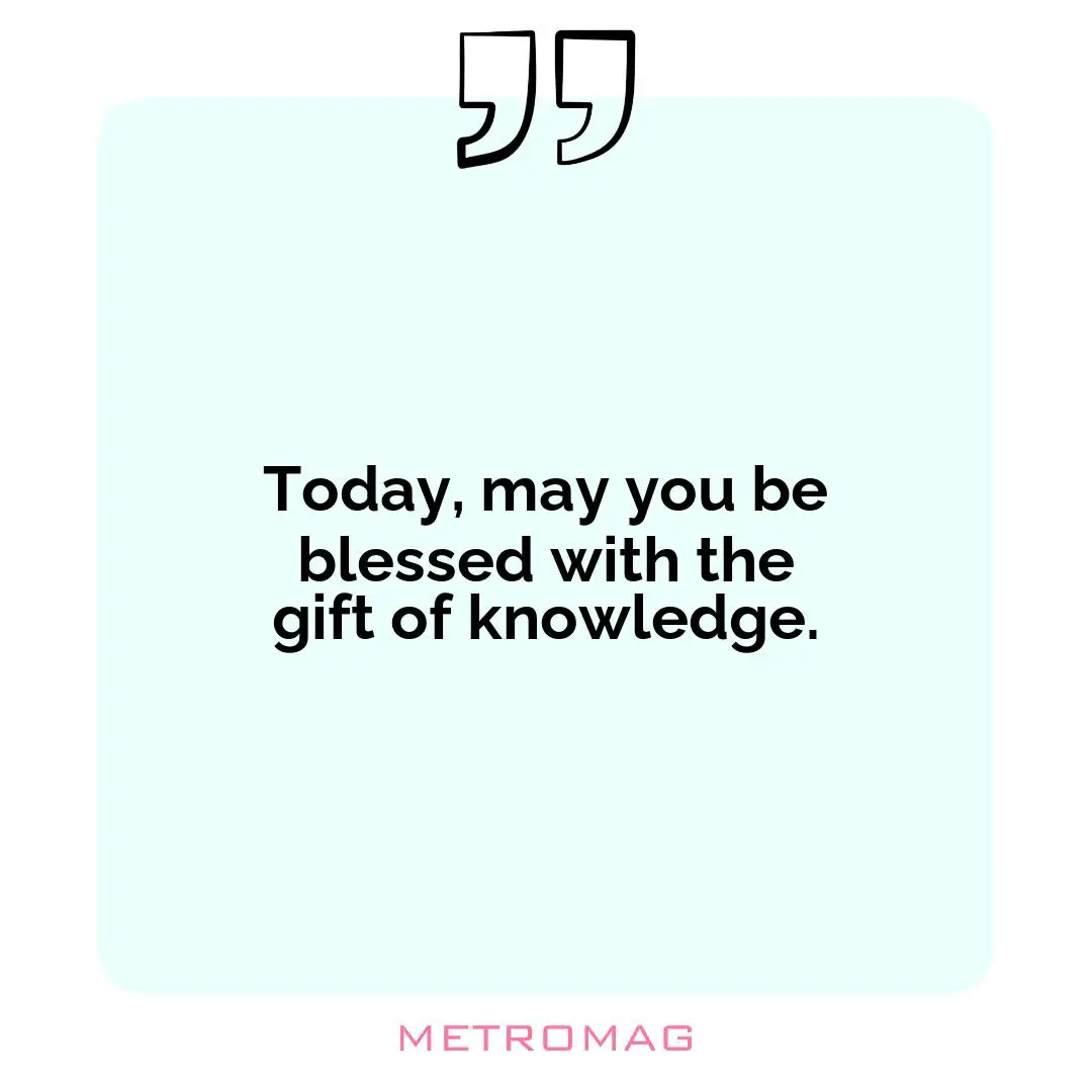 Today, may you be blessed with the gift of knowledge.