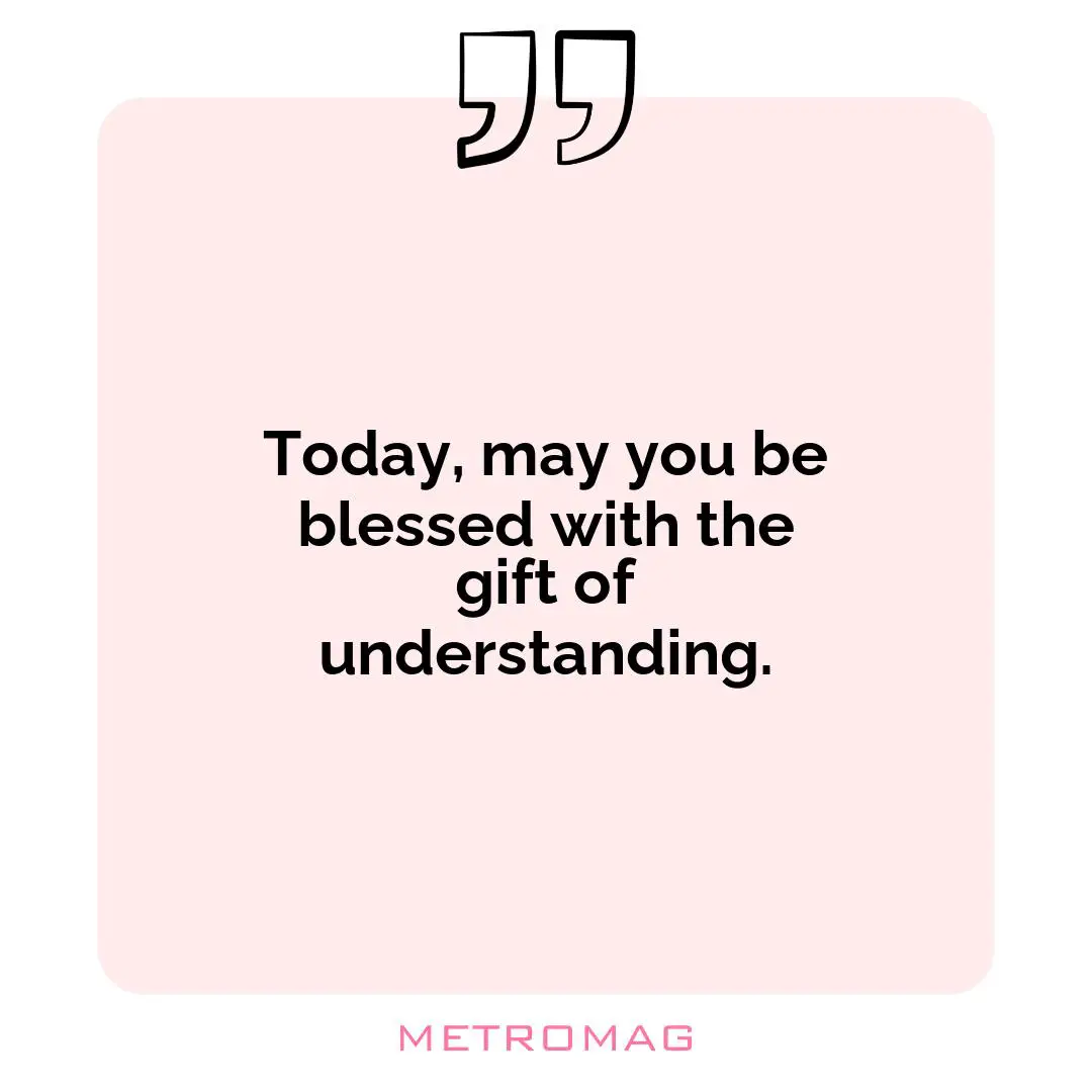 Today, may you be blessed with the gift of understanding.