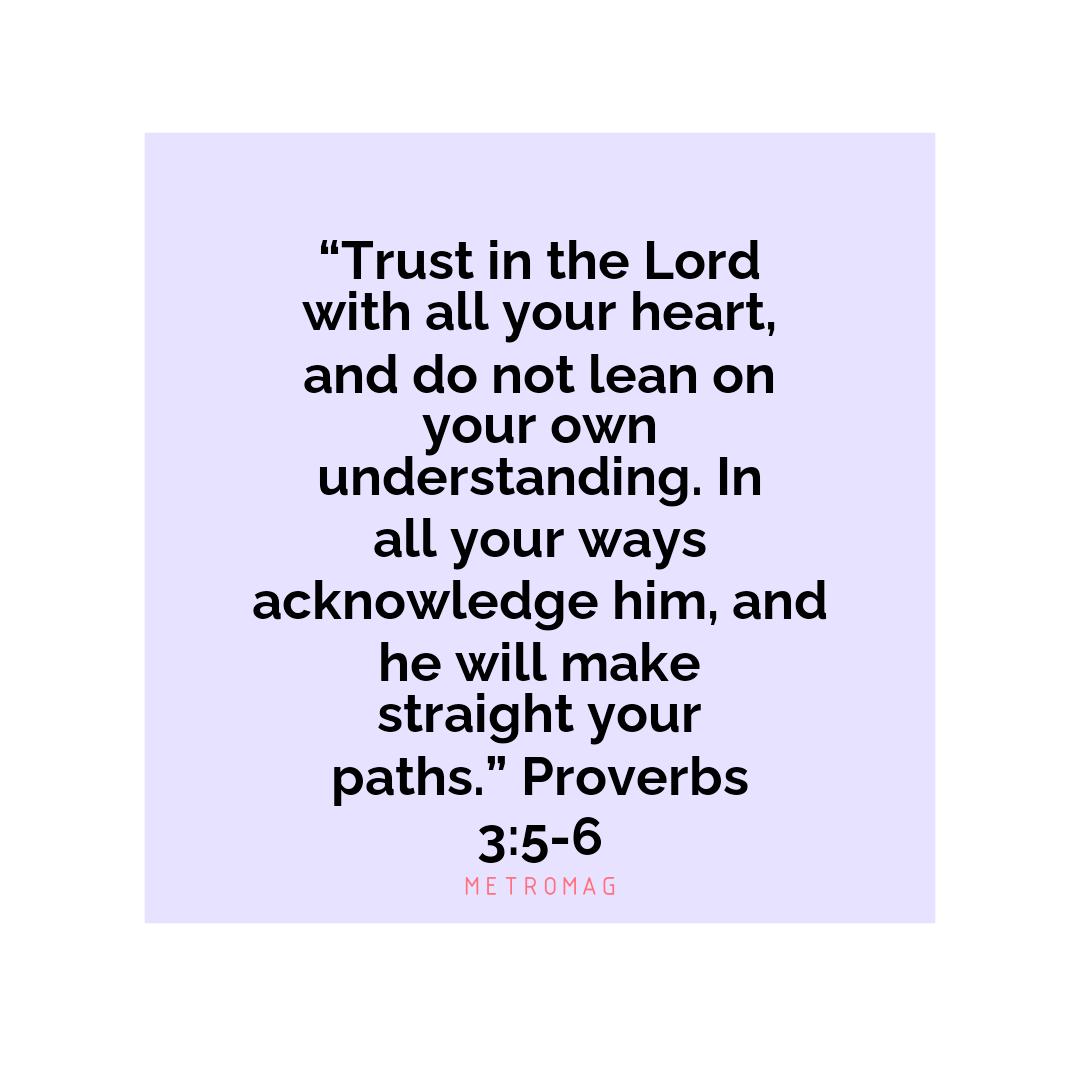 “Trust in the Lord with all your heart, and do not lean on your own understanding. In all your ways acknowledge him, and he will make straight your paths.” Proverbs 3:5-6