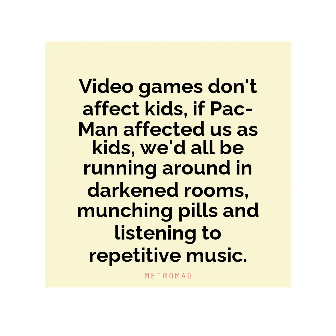 Video games don't affect kids, if Pac-Man affected us as kids, we'd all be running around in darkened rooms, munching pills and listening to repetitive music.