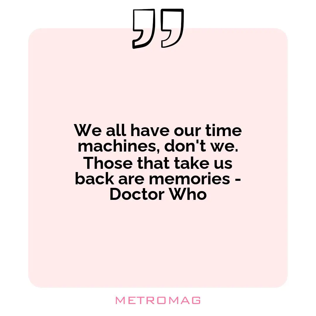 We all have our time machines, don't we. Those that take us back are memories - Doctor Who