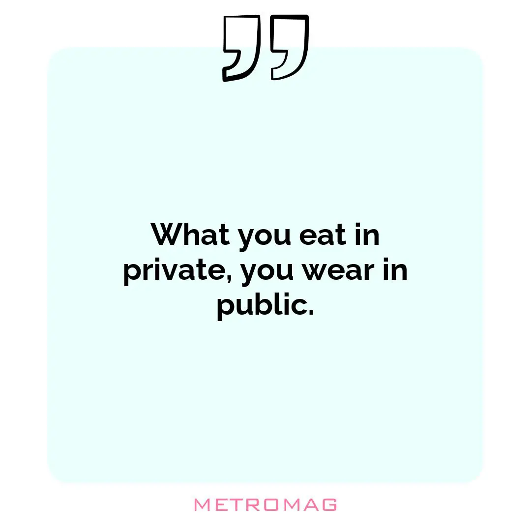 What you eat in private, you wear in public.