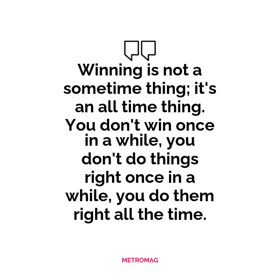 Winning is not a sometime thing; it's an all time thing. You don't win once in a while, you don't do things right once in a while, you do them right all the time.