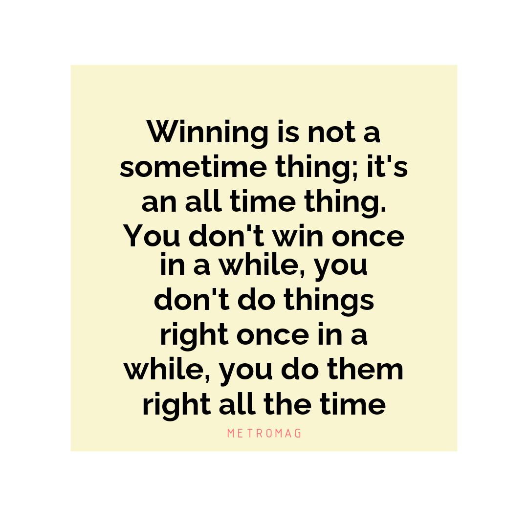 Winning is not a sometime thing; it's an all time thing. You don't win once in a while, you don't do things right once in a while, you do them right all the time