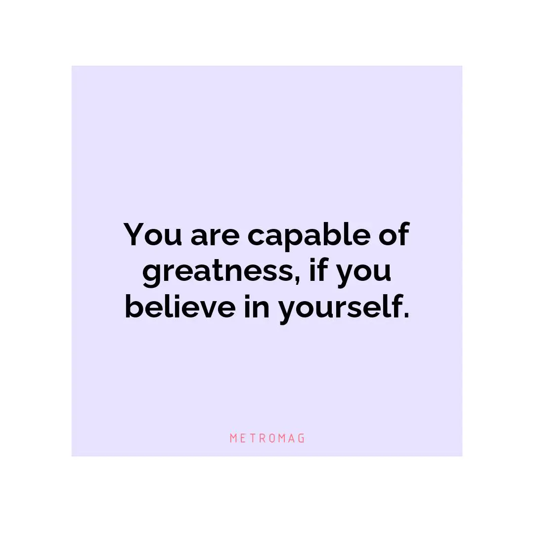 You are capable of greatness, if you believe in yourself.