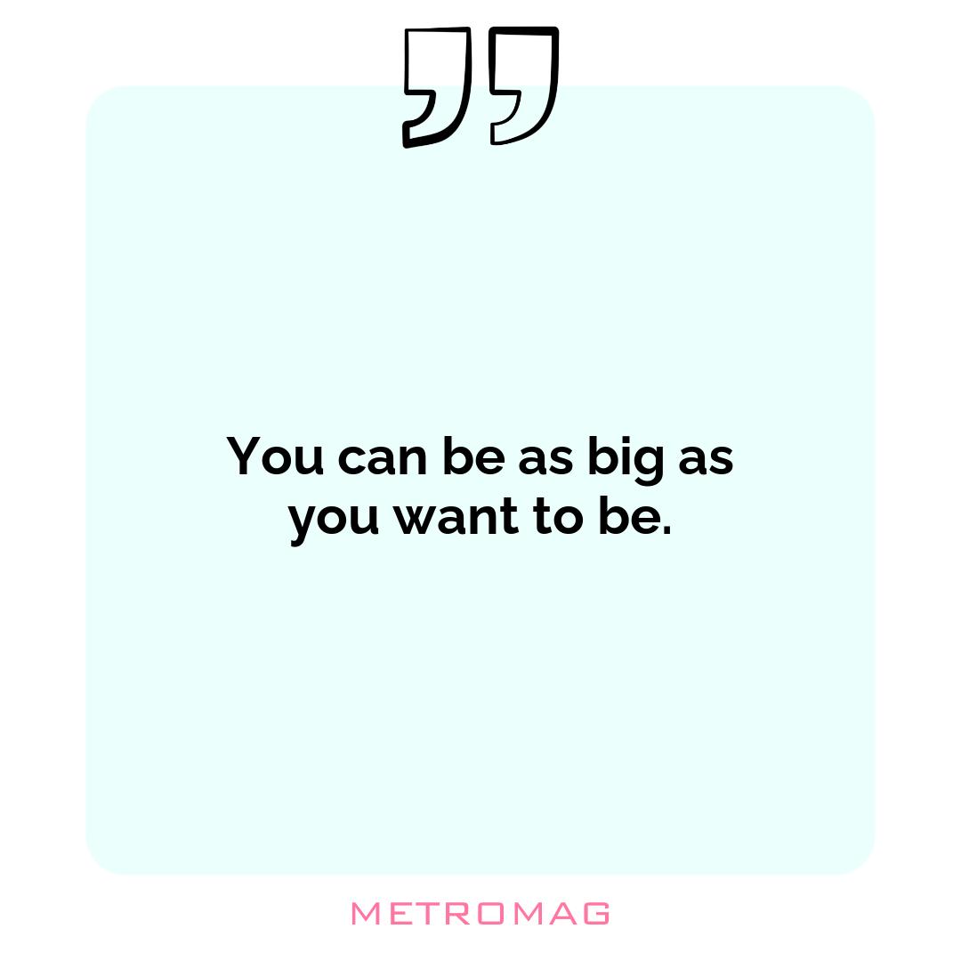 You can be as big as you want to be.