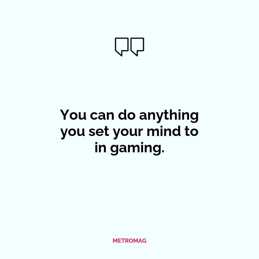 You can do anything you set your mind to in gaming.