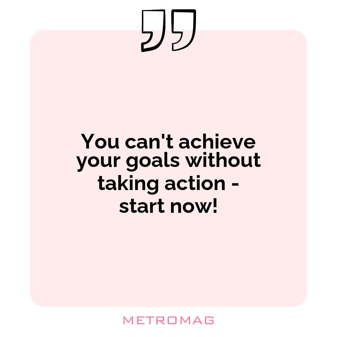 You can't achieve your goals without taking action - start now!