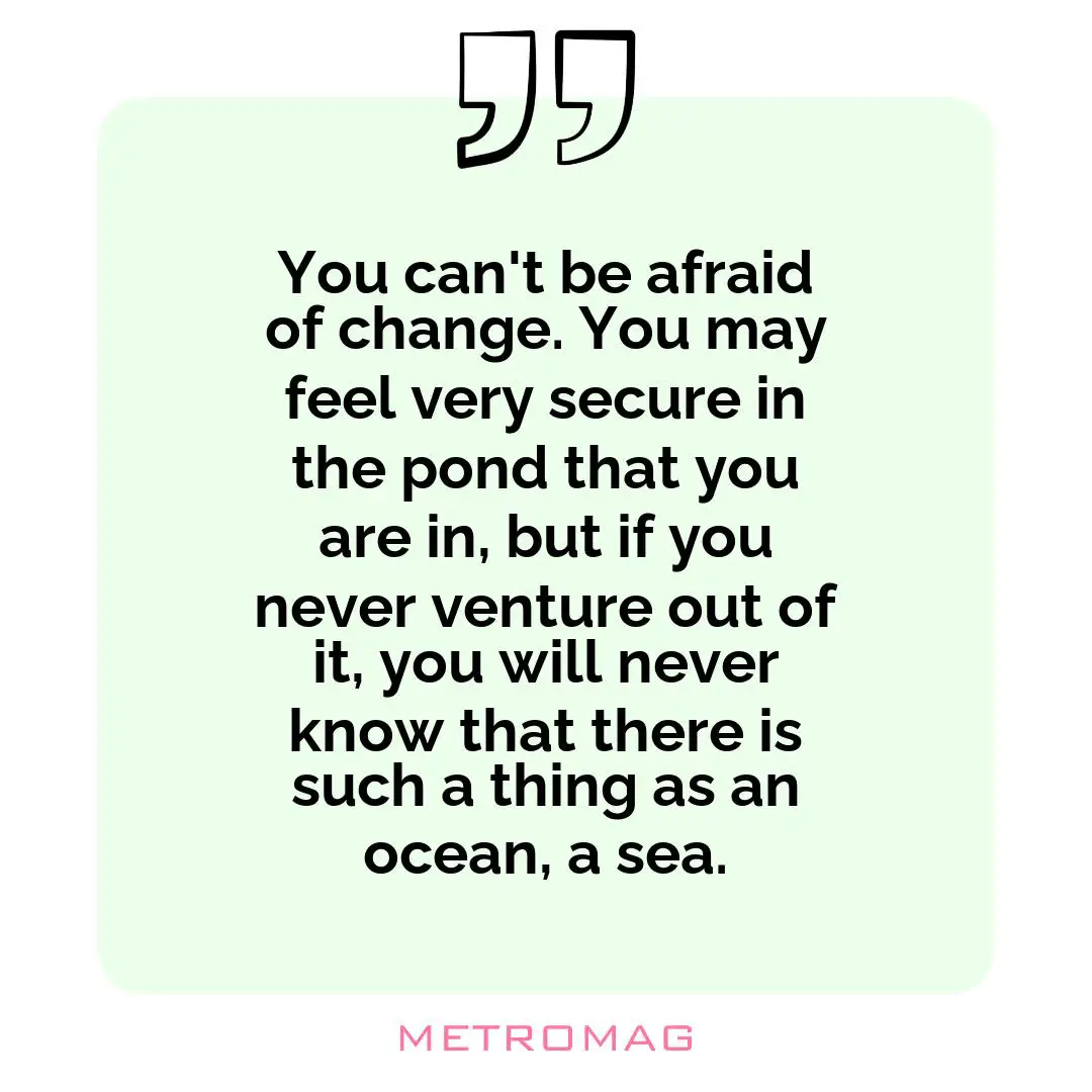 You can't be afraid of change. You may feel very secure in the pond that you are in, but if you never venture out of it, you will never know that there is such a thing as an ocean, a sea.