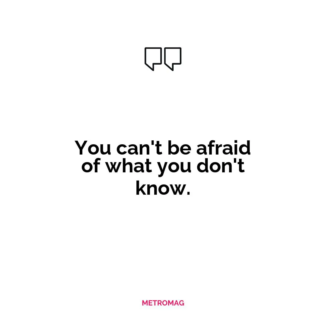 You can't be afraid of what you don't know.