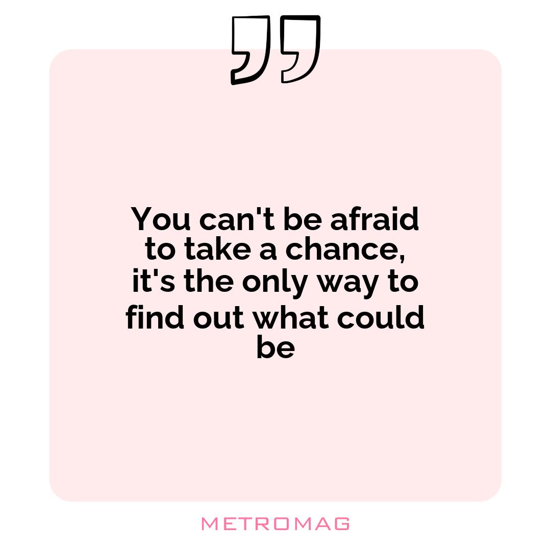 You can't be afraid to take a chance, it's the only way to find out what could be