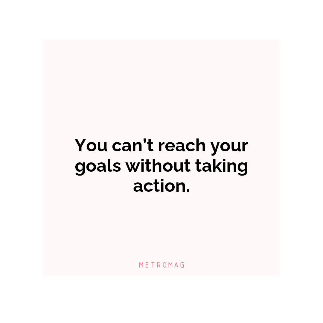You can’t reach your goals without taking action.