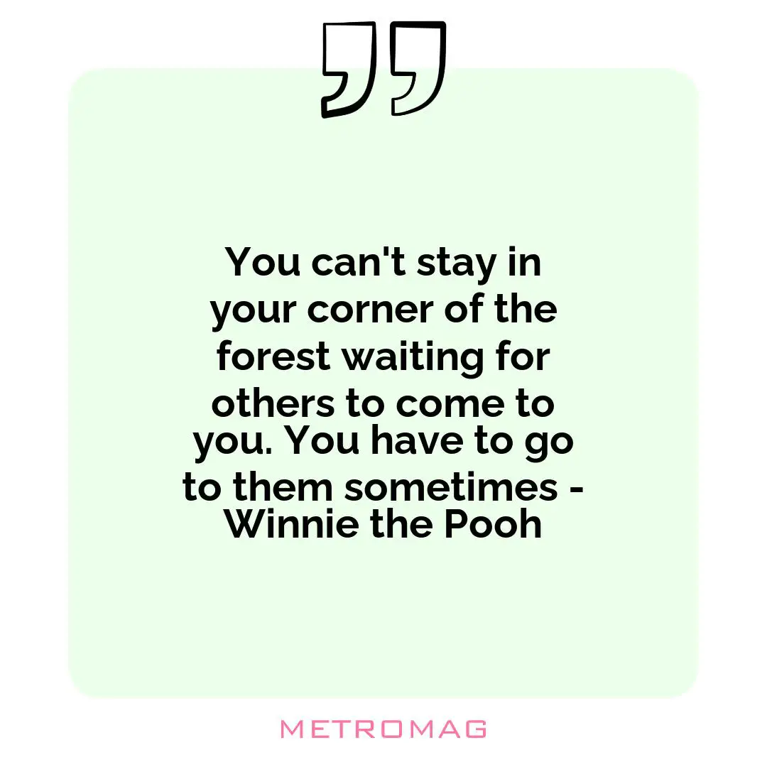 You can't stay in your corner of the forest waiting for others to come to you. You have to go to them sometimes - Winnie the Pooh