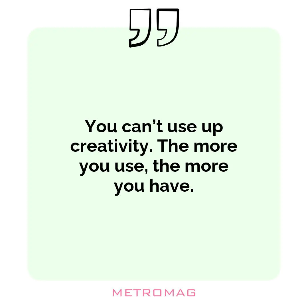 You can’t use up creativity. The more you use, the more you have.