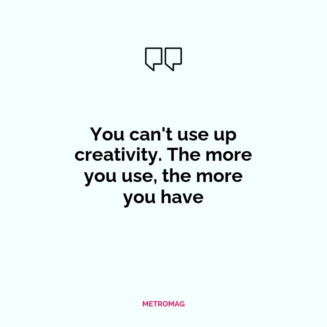 You can't use up creativity. The more you use, the more you have