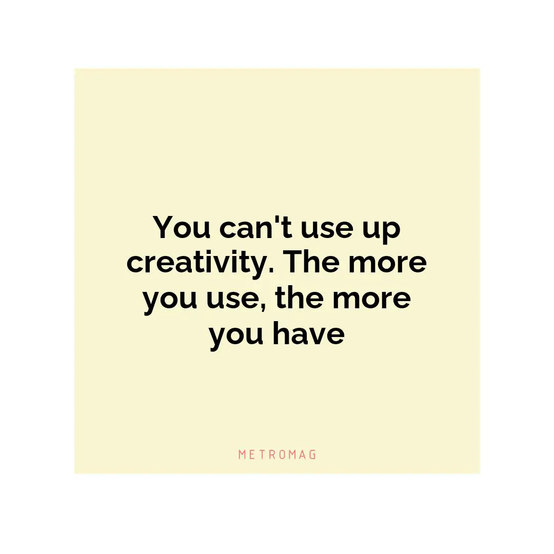 You can't use up creativity. The more you use, the more you have