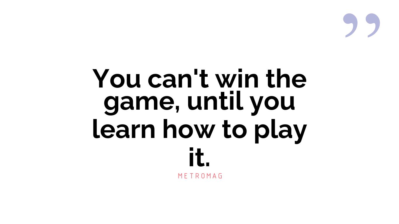 You can't win the game, until you learn how to play it.