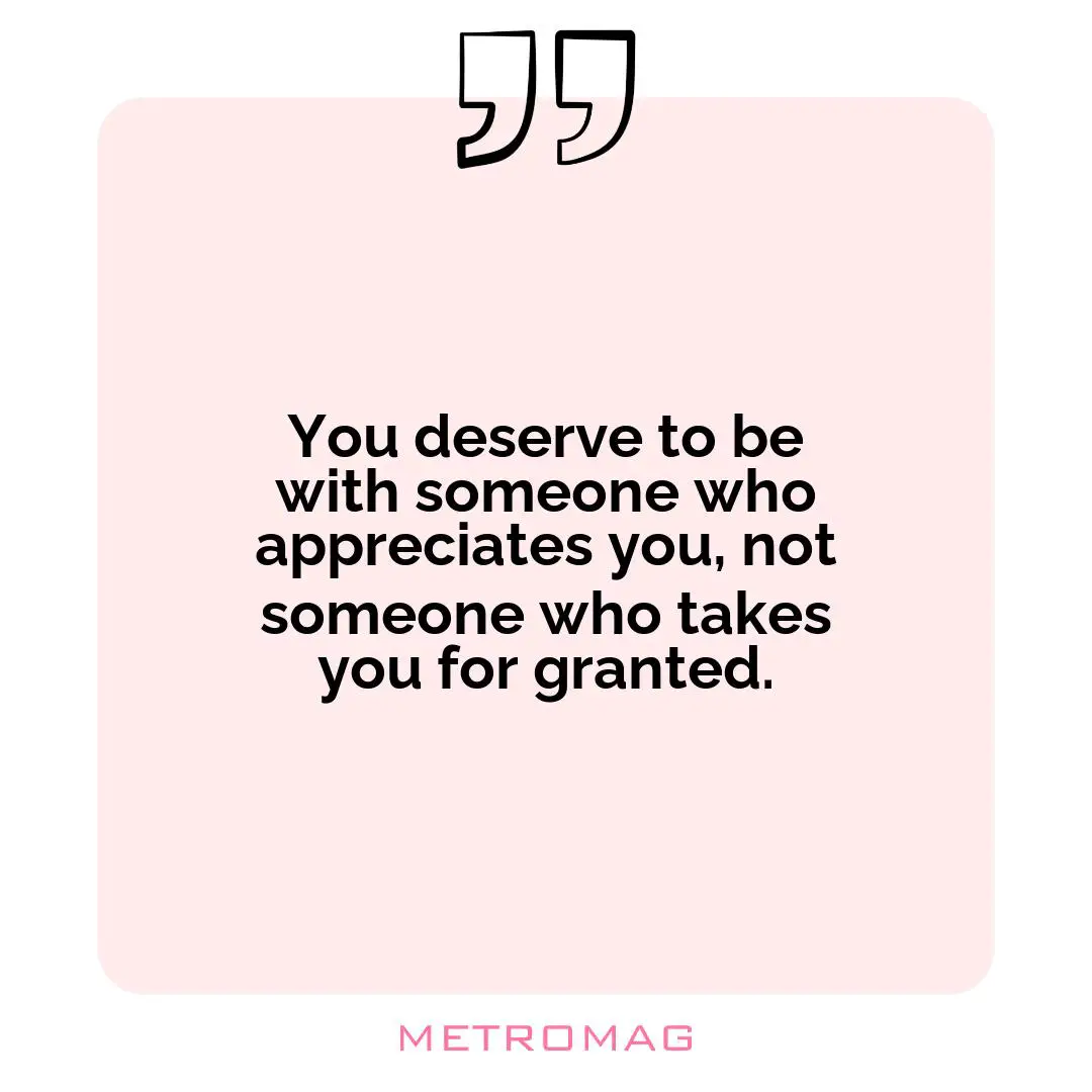 You deserve to be with someone who appreciates you, not someone who takes you for granted.