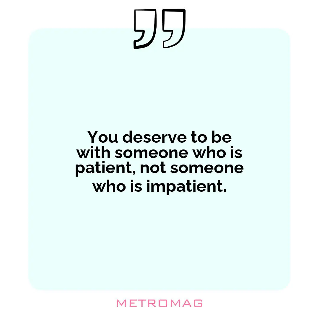 You deserve to be with someone who is patient, not someone who is impatient.