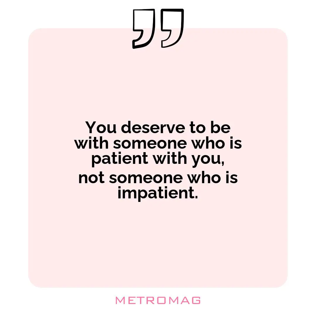 You deserve to be with someone who is patient with you, not someone who is impatient.