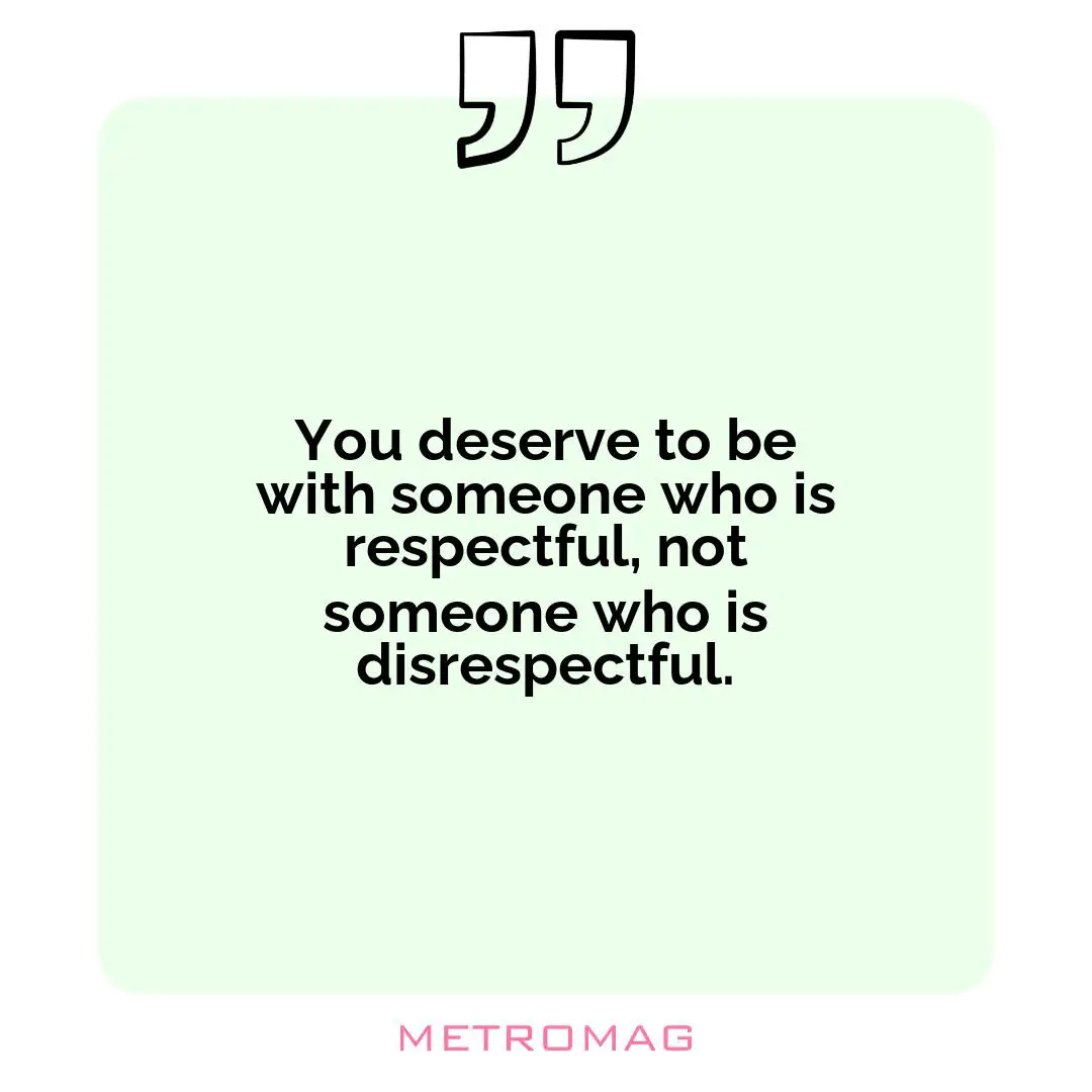 You deserve to be with someone who is respectful, not someone who is disrespectful.