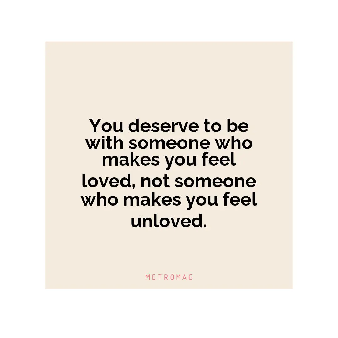 You deserve to be with someone who makes you feel loved, not someone who makes you feel unloved.