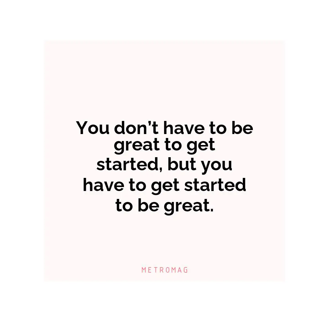 You don’t have to be great to get started, but you have to get started to be great.