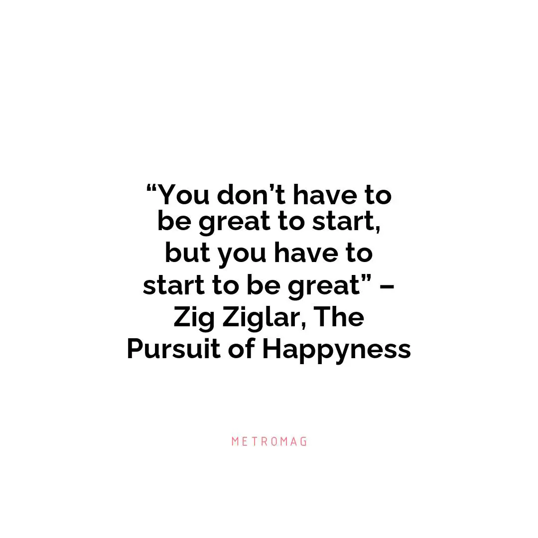 “You don’t have to be great to start, but you have to start to be great” – Zig Ziglar, The Pursuit of Happyness
