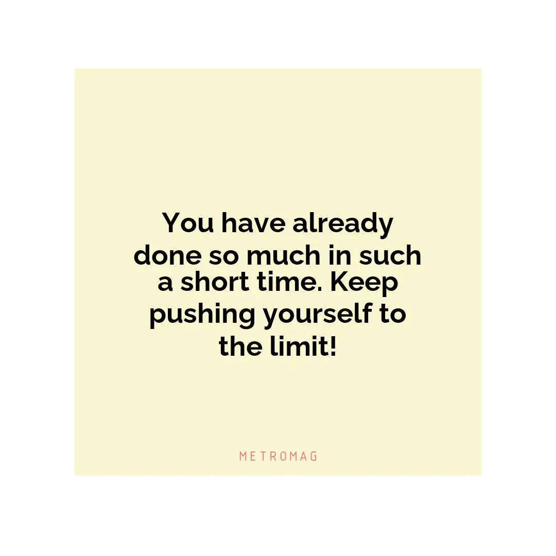 You have already done so much in such a short time. Keep pushing yourself to the limit!