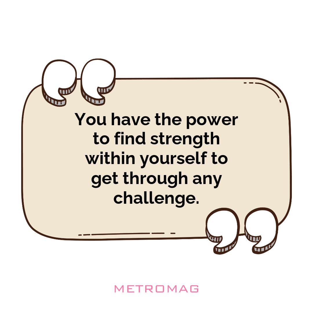 You have the power to find strength within yourself to get through any challenge.