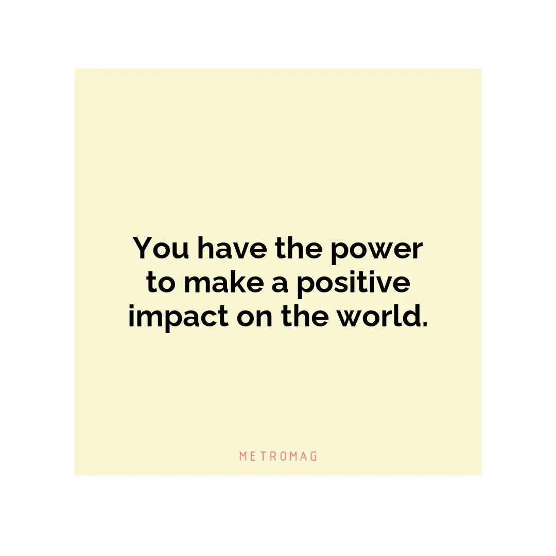 You have the power to make a positive impact on the world.