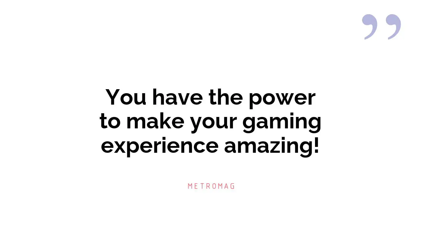You have the power to make your gaming experience amazing!