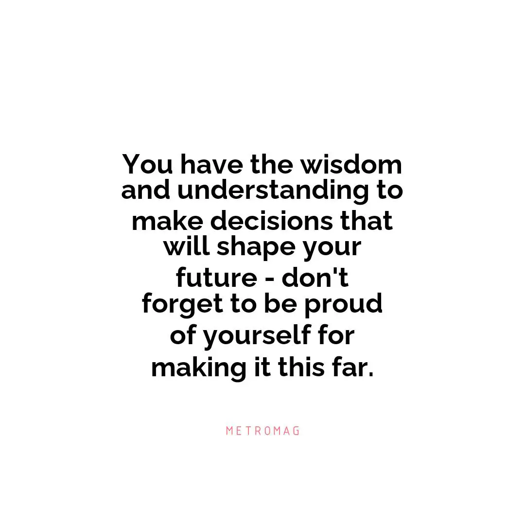 You have the wisdom and understanding to make decisions that will shape your future - don't forget to be proud of yourself for making it this far.