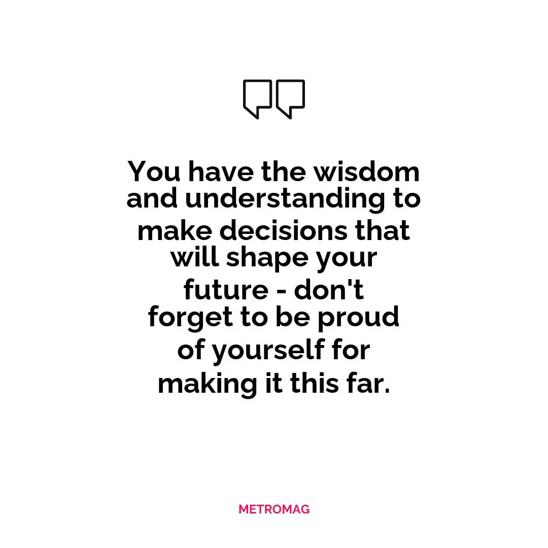 You have the wisdom and understanding to make decisions that will shape your future - don't forget to be proud of yourself for making it this far.