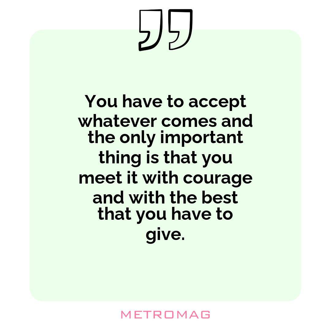 You have to accept whatever comes and the only important thing is that you meet it with courage and with the best that you have to give.