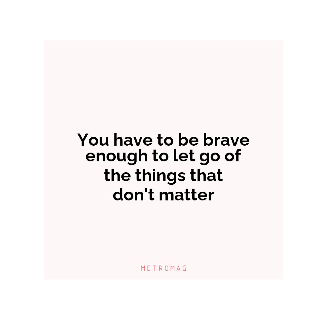 You have to be brave enough to let go of the things that don't matter
