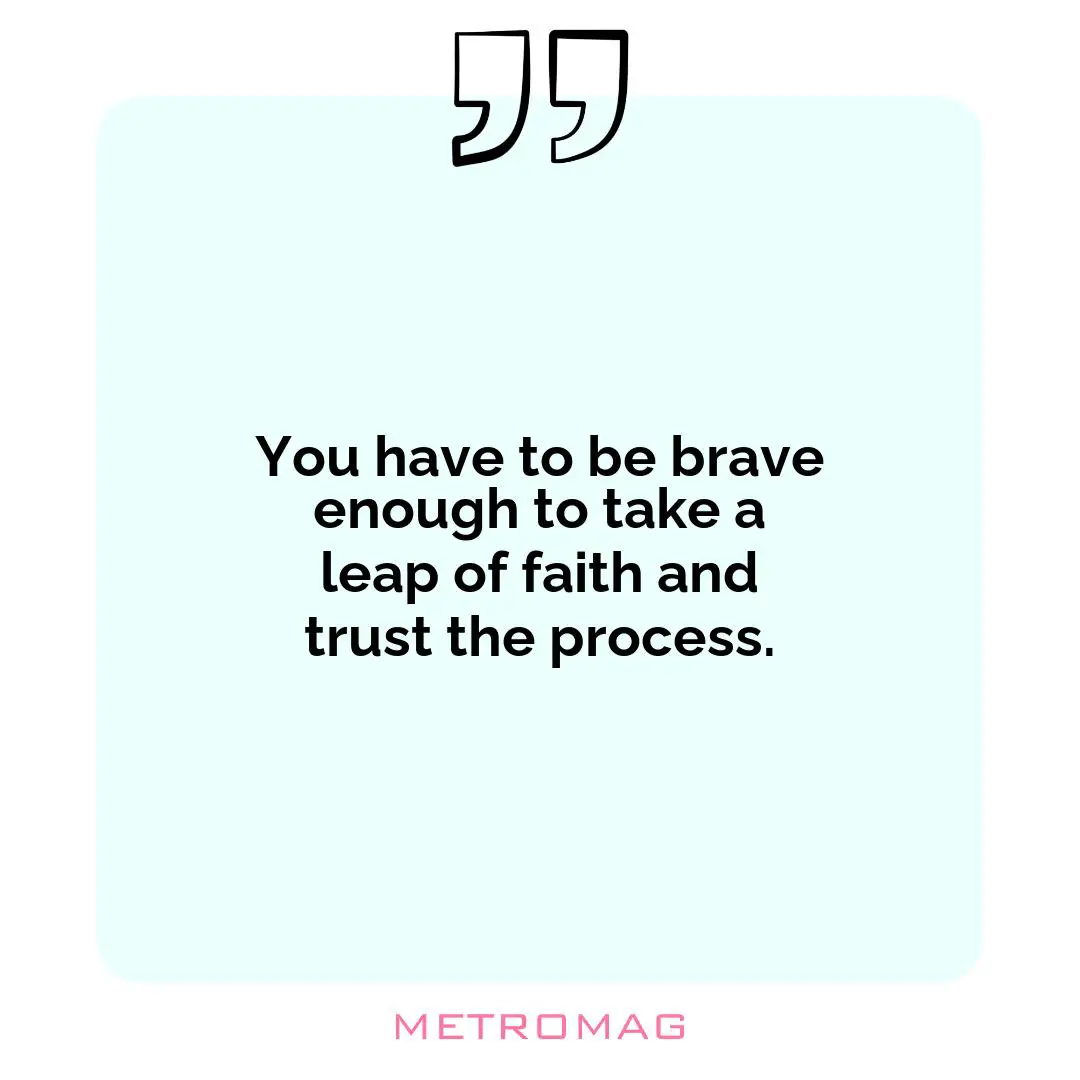 You have to be brave enough to take a leap of faith and trust the process.