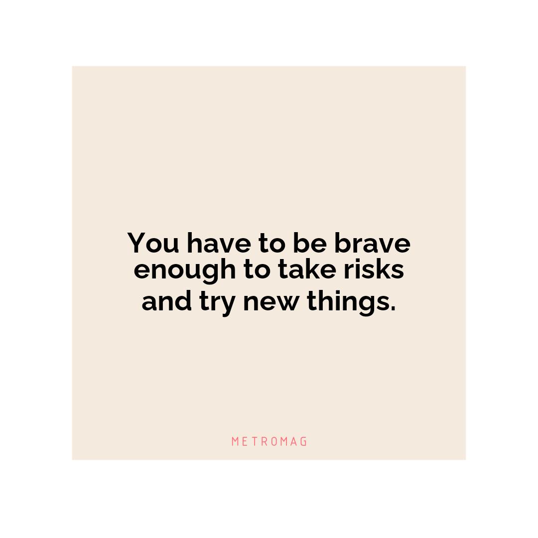 You have to be brave enough to take risks and try new things.