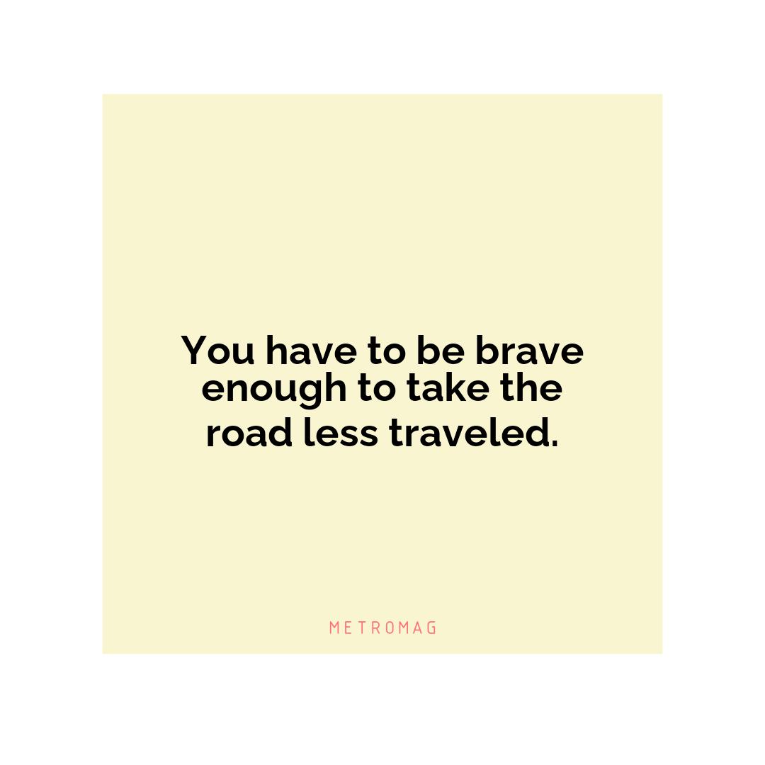 You have to be brave enough to take the road less traveled.