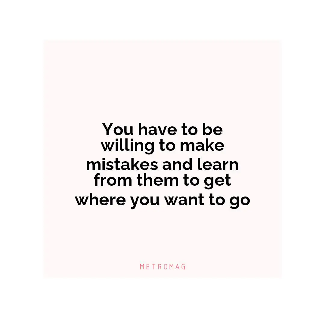 You have to be willing to make mistakes and learn from them to get where you want to go