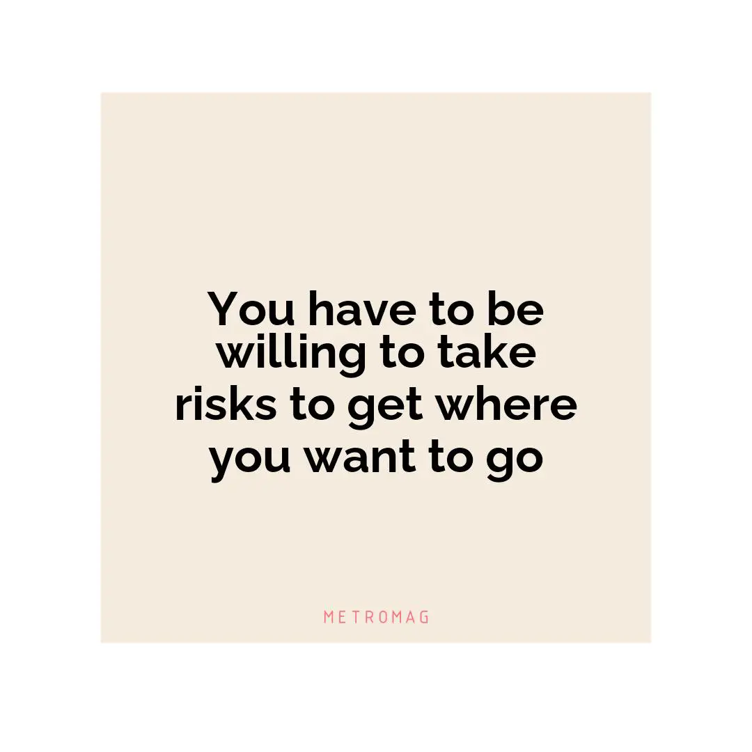 You have to be willing to take risks to get where you want to go